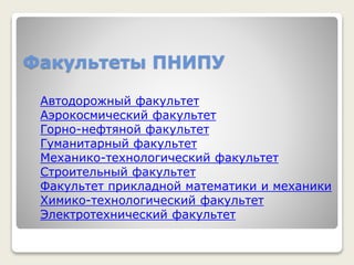 Факультеты ПНИПУ
Автодорожный факультет
Аэрокосмический факультет
Горно-нефтяной факультет
Гуманитарный факультет
Механико-технологический факультет
Строительный факультет
Факультет прикладной математики и механики
Химико-технологический факультет
Электротехнический факультет
 