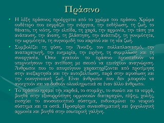 Πράσινο
• Η λέξη πράσινος προέρχεται από το χρώμα του πράσου. Χρώμα
ουδέτερο που εκφράζει την ενέργεια, την εκδήλωση, τη ζωή, το
θάνατο, τη νιότη, την ελπίδα, τη χαρά, την αρμονία, την τάση για
ανάπαυση, την άνεση, τη βλάστηση, την ανάπτυξη, τη γονιμότητα,
την ωριμότητα, τη συγκομιδή του καρπού και τη νέα ζωή.
• Συμβολίζει τη φύση, την Άνοιξη, τον πολλαπλασιασμό, την
αναπαραγωγή, την ευημερία, την ειρήνη, τη συμφιλίωση και τη
συνεργασία. Όσοι αγαπούν το πράσινο προσπαθούν να
υπερνικήσουν την αντίθεση με σκοπό να επιτύχουν αναγνώριση.
Άνθρωποι που το αποφεύγουν χαρακτηρίζονται από προτίμηση
στην ανεξαρτησία και την αυτοβελτίωση, παρά στην αφοσίωση και
την οικογενειακή ζωή. Είναι άνθρωποι που δεν μπορούν να
ανοιχτούν και να δοθούν ολοκληρωτικά σε έναν άλλο άνθρωπο.
• Το πράσινο ηρεμεί την καρδιά, το στομάχι, το συκώτι και τα νεφρά,
βοηθά στην εξισορρόπηση ορμονικών διαταραχών, πέψης, χολής,
ενισχύει το ανοσοποιητικό σύστημα, ενδυναμώνει το νευρικό
σύστημα και τα οστά. Προσφέρει συναισθηματική και ψυχολογική
αρμονία και βοηθά στην εσωτερική γαλήνη.
 