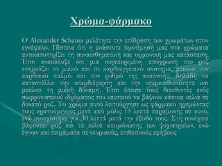 Χρώμα-φάρμακο
Ο Alexander Schauss μελέτησε την επίδραση των χρωμάτων στον
εγκέφαλο. Πίστευε ότι η εκάστοτε προτίμησή μας στα χρώματα
αντικατοπτρίζει τη συναισθηματική και ορμονική μας κατάσταση.
Έτσι ανακάλυψε ότι μια συγκεκριμένη απόχρωση του ροζ
επηρεάζει το μυϊκό και το καρδιαγγειακό σύστημα, μειώνει τον
καρδιακό παλμό και τον ρυθμό της αναπνοής, δηλαδή να
καταστέλλει την υπερδιέγερση και την υπερευεθιστότητα και
μειώνει τη μυϊκή δύναμη. Έτσι έπεισε τους διευθυντές ενός
σωφρονιστικού ιδρύματος του ναυτικού να βάψουν κάποια κελιά σε
δυνατό ροζ. Το χρώμα αυτό λειτούργησε ως φάρμακο ηρεμώντας
τους κρατούμενους μετά από μόλις 15 λεπτά παραμονής σε αυτό,
ενώ συνεχίστηκε για 30 λεπτά μετά την έξοδό τους. Στη συνέχεια
βάφονται ροζ και τα κελιά απομόνωσης των ψυχιατρείων, ενώ
έγιναν και πειράματα σε νευρικούς, επιθετικούς εφήβους
 
