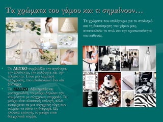 Τα χρώματα του γάμου και τι σημαίνουν…
• Το ΛΕΥΚΟ συμβολίζει την αγνότητα,
την αθωότητα, την απλότητα και την
τελειότητα. Είναι μια λαμπερή
απόχρωση, που υποδουλώνει ένα νέο
ξεκίνημα.
• Το ΜΑΥΡΟ: Αξιοπρεπές και
μυστηριώδεις, το μαύρο δηλώνει την
κομψότητα με σύγχρονες επιρροές. Το
μαύρο είναι κλασσική επιλογή, αλλά
αναφέρεται σε μια σύγχρονη νύφη που
τολμάει να κάνει τη διαφορά. Ως
πλούσια επιλογή, το μαύρο είναι
διαχρονικά κομψό.
Τα χρώματα που επιλέγουμε για το στολισμό
και τη διακόσμηση του γάμου μας,
αντανακλούν το στυλ και την προσωπικότητα
του καθενός.
 