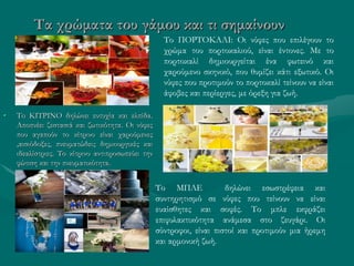 Τα χρώματα του γάμου και τι σημαίνουν
• Το ΚΙΤΡΙΝΟ δηλώνει ευτυχία και ελπίδα.
Αποπνέει ζεστασιά και ζωτικότητα. Οι νύφες
που αγαπούν το κίτρινο είναι χαρούμενες
,αισιόδοξες, πνευματώδεις δημιουργικές και
ιδεαλίστριες. Το κίτρινο αντιπροσωπεύει την
φώτιση και την πνευματικότητα.
Το ΠΟΡΤΟΚΑΛΙ: Οι νύφες που επιλέγουν το
χρώμα του πορτοκαλιού, είναι έντονες. Με το
πορτοκαλί δημιουργείται ένα φωτεινό και
χαρούμενο σκηνικό, που θυμίζει κάτι εξωτικό. Οι
νύφες που προτιμούν το πορτοκαλί τείνουν να είναι
άφοβες και περίεργες, με όρεξη για ζωή.
Το ΜΠΛΕ δηλώνει εσωστρέφεια και
συντηρητισμό σε νύφες που τείνουν να είναι
ευαίσθητες και σοφές. Το μπλε εκφράζει
επιφυλακτικότητα ανάμεσα στο ζευγάρι. Οι
σύντροφοι, είναι πιστοί και προτιμούν μια ήρεμη
και αρμονική ζωή.
 