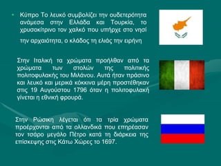 • Κύπρο Το λευκό συμβολίζει την ουδετερότητα
ανάμεσα στην Ελλάδα και Τουρκία, το
χρυσοκίτρινο τον χαλκό που υπήρχε στο νησί
την αρχαιότητα, ο κλάδος τη ελιάς την ειρήνη
Στην Ιταλική τα χρώματα προήλθαν από τα
χρώματα των στολών της πολιτικής
πολιτοφυλακής του Μιλάνου. Αυτά ήταν πράσινο
και λευκό και μερικά κόκκινα μέρη προστέθηκαν
στις 19 Αυγούστου 1796 όταν η πολιτοφυλακή
γίνεται η εθνική φρουρά.
Στην Ρώσικη λέγεται ότι τα τρία χρώματα
προέρχονται από τα ολλανδικά που επηρέασαν
τον τσάρο μεγάλο Πέτρο κατά τη διάρκεια της
επίσκεψης στις Κάτω Χώρες το 1697.
 