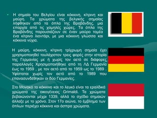 • Η σημαία του Βελγίου είναι κόκκινη, κίτρινη και
μαύρη. Τα χρώματα της βελγικής σημαίας
λήφθηκαν από τα όπλα της Βραβάνδης, μια
επαρχία από τις χαμηλές χώρες. Τα όπλα της
Βραβάνδης παρουσιάζουν σε έναν μαύρο τομέα
ένα κίτρινο λιοντάρι, με μια κόκκινη γλώσσα και
κόκκινα νύχια.
Η μαύρη, κόκκινη, κίτρινη τρίχρωμη σημαία έχει
χρησιμοποιηθεί τουλάχιστον τρεις φορές στην ιστορία
της Γερμανίας με ή χωρίς τον αετό σε διάφορες
παραλλαγές Χρησιμοποιήθηκε από τη ΛΔ Γερμανία
έως το 1959 , με τον αετό από το 1959 ως το 1989 .
Υφίσταται χωρίς τον αετό από το 1989 που
επανασυνδέθηκαν οι δύο Γερμανίες.
Στο Μονακό το κόκκινο και το λευκό είναι τα εραλδικά
χρώματα της οικογένειας Grimaldi. Τα χρώματα
βεβαιώνονται μέχρι 1339, αλλά το σχέδιο σημαιών
άλλαξε με το χρόνο. Στον 17ο αιώνα, το έμβλημα των
όπλων περιέχει κόκκινα και άσπρα χρώματα.
 