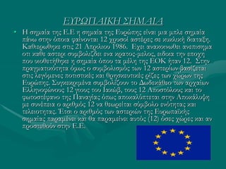 ΕΥΡΩΠΑΙΚΗ ΣΗΜΑΙΑ
• Η σημαία της Ε.Ε η σημαία της Ευρώπης είναι μια μπλε σημαία
πάνω στην όποια φαίνονται 12 χρυσοί αστέρες σε κυκλική διαταξη.
Καθιερωθηκε στις 21 Απριλιου 1986. Εχει ανακοινωθει ανεπισημα
οτι καθε αστερι συμβολιζδει ενα κρατος-μελος, ειδικα την εποχη
που υιοθετήθηκε η σημαία όπου τα μέλη της ΕΟΚ ήταν 12. Στην
πραγματικότητα όμως ο συμβολισμός των 12 αστερίων βασίζεται
στις λεγόμενες ποτιστικές και θρησκευτικές ρίζες των χώρων της
Ευρώπης. Συγκεκριμένα συμβολίζουν το Δωδεκάθεο των αρχαίων
Ελληνοφώνους 12 γιους του Ιακώβ, τους 12 Αποστόλους και το
φωτοστέφανο της Παναγίας όπως αποκαλύπτεται στην Αποκάλυψη
με συνέπεια ο αριθμός 12 να θεωρείται σύμβολο ενότητας και
τελειοτητας. Έτσι ο αριθμός των αστεριών της Ευρωπαϊκής
σημαίας παραμένει και θα παραμείνει αυτός (12) όσες χώρες και αν
προστεθούν στην Ε.Ε.
 