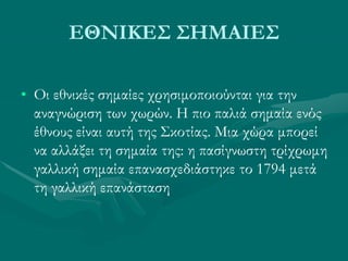 ΕΘΝΙΚΕΣ ΣΗΜΑΙΕΣ
• Οι εθνικές σημαίες χρησιμοποιούνται για την
αναγνώριση των χωρών. Η πιο παλιά σημαία ενός
έθνους είναι αυτή της Σκοτίας. Μια χώρα μπορεί
να αλλάξει τη σημαία της: η πασίγνωστη τρίχρωμη
γαλλική σημαία επανασχεδιάστηκε το 1794 μετά
τη γαλλική επανάσταση
 
