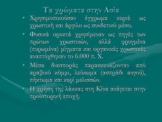 • Χρησιμοποιούσαν έγχρωμα κεριά ως
χρωστική και άργιλο ως συνδετικό μέσο.
• Φυσικά ορυκτά χρησίμευαν ως πηγές των
πρώτων χρωστικών, αλλά φρυγμένα
(πυρωμένα) μίγματα και οργανικές χρωστικές
αναπτύχθηκαν το 6.000 π. Χ.
• Μέσα διασποράς παρασκευάζονταν από
αραβικό κόμμι, λεύκωμα (ασπράδι αυγού),
πήκτωμα και κερί μελισσών.
• Η χρήση της λάκκας στη Κίνα ανάγεται στην
προϊστορική εποχή.
 