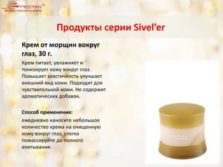Крем от морщин вокруг
глаз, 30 г.
Крем питает, увлажняет и
тонизирует кожу вокруг глаз.
Повышает эластичность улучшает
внешний вид кожи. Подходит для
чувствительной кожи. Не содержит
ароматических добавок.
Способ применения:
ежедневно наносите небольшое
количество крема на очищенную
кожу вокруг глаз, слегка
помассируйте до полного
впитывания.
Продукты серии Sivel’er
 