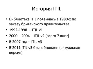 История ITIL
• Библиотека ITIL появилась в 1980-х по
заказу британского правительства.
• 1992-1998 – ITIL v1
• 2000 – 2004 – ITIL v2 (всего 7 книг)
• В 2007 год – ITIL v3
• В 2011 ITIL v3 был обновлен (актуальная
версия)
 