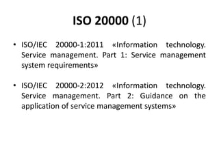ISO 20000 (1)
• ISO/IEC 20000-1:2011 «Information technology.
Service management. Part 1: Service management
system requirements»
• ISO/IEC 20000-2:2012 «Information technology.
Service management. Part 2: Guidance on the
application of service management systems»
 