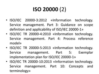 ISO 20000 (2)
• ISO/IEC 20000-3:2012 «Information technology.
Service management. Part 3: Guidance on scope
definition and applicability of ISO/IEC 20000-1»
• ISO/IEC TR 20000-4:2010 «Information technology.
Service management. Part 4: Process reference
model»
• ISO/IEC TR 20000-5:2013 «Information technology.
Service management. Part 5: Exemplar
implementation plan for ISO/IEC 20000-1»
• ISO/IEC TR 20000-10:2013 «Information technology.
Service management. Part 10: Concepts and
terminology»
 