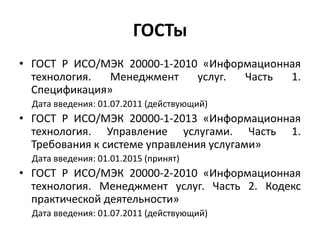 ГОСТы
• ГОСТ Р ИСО/МЭК 20000-1-2010 «Информационная
технология. Менеджмент услуг. Часть 1.
Спецификация»
Дата введения: 01.07.2011 (действующий)
• ГОСТ Р ИСО/МЭК 20000-1-2013 «Информационная
технология. Управление услугами. Часть 1.
Требования к системе управления услугами»
Дата введения: 01.01.2015 (принят)
• ГОСТ Р ИСО/МЭК 20000-2-2010 «Информационная
технология. Менеджмент услуг. Часть 2. Кодекс
практической деятельности»
Дата введения: 01.07.2011 (действующий)
 