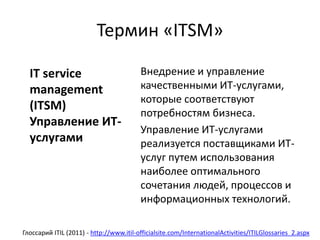 Термин «ITSM»
Внедрение и управление
качественными ИТ-услугами,
которые соответствуют
потребностям бизнеса.
Управление ИТ-услугами
реализуется поставщиками ИТ-
услуг путем использования
наиболее оптимального
сочетания людей, процессов и
информационных технологий.
Глоссарий ITIL (2011) - http://www.itil-officialsite.com/InternationalActivities/ITILGlossaries_2.aspx
IT service
management
(ITSM)
Управление ИТ-
услугами
 