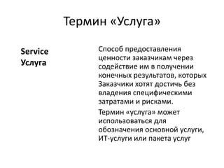 Термин «Услуга»
Способ предоставления
ценности заказчикам через
содействие им в получении
конечных результатов, которых
Заказчики хотят достичь без
владения специфическими
затратами и рисками.
Термин «услуга» может
использоваться для
обозначения основной услуги,
ИТ-услуги или пакета услуг
Service
Услуга
 