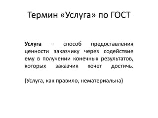 Термин «Услуга» по ГОСТ
Услуга – способ предоставления
ценности заказчику через содействие
ему в получении конечных результатов,
которых заказчик хочет достичь.
(Услуга, как правило, нематериальна)
 