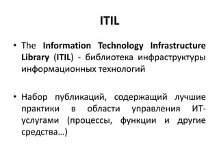 ITIL
• The Information Technology Infrastructure
Library (ITIL) - библиотека инфраструктуры
информационных технологий
• Набор публикаций, содержащий лучшие
практики в области управления ИТ-
услугами (процессы, функции и другие
средства…)
 