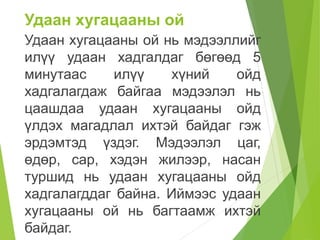 Удаан хугацааны ой
Удаан хугацааны ой нь мэдээллийг
илүү удаан хадгалдаг бөгөөд 5
минутаас илүү хүний ойд
хадгалагдаж байгаа мэдээлэл нь
цаашдаа удаан хугацааны ойд
үлдэх магадлал ихтэй байдаг гэж
эрдэмтэд үздэг. Мэдээлэл цаг,
өдөр, сар, хэдэн жилээр, насан
туршид нь удаан хугацааны ойд
хадгалагддаг байна. Иймээс удаан
хугацааны ой нь багтаамж ихтэй
байдаг.
 