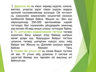 1. Дүрслэх ой нь юмыг хараад нүдлэх, сонсох,
амтлах, үнэрлэх зэрэг таван үндсэн мэдрэх
эртхний тусламжтайгаар ангилдаг. Ой тогтоолт
нь хүмүүсийн мэрэгжлийн онцлогтой ихээхэн
холбоотой байдаг байна. Жишээ нь: Эмч хүн
ойролцоогоор 250-300 өвчтөнийхөө нэрийг
тогтоодог бол нэхмэлийн үйлдвэрийн ажилчид
хар өнгийн 40-өөд янзын утасыг тогтоодог байна.
2. Үг, сэтгэлийн хөдөлгөөнийг тогтоох талаар
жүжигчин багш хүмүүс илүү байхад шатрын
хөлөг дээрх хүү, боднуудын байрыг тогтоон
цээжлэх талаар шатарчин хүмүүс илүү гойд
байдаг юм. Жишээ нь: Дэлхийн шатрын аварга
байсан Михайл Таль
3. Үгсийн ба утгын ой нь санаа бодол тогтоох
ой юм. Үг утгын ойд дохионы II систем их
үүрэгтэй бөгөөд энэ төрлийн ой амьтанд огт
байхгүй юм.
 