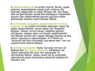 4. Хөдөлгөөний ой нь алхах гишгэх, бичих, зурах,
хэмжих, хөдөлмөрийн дадал дүй, спортын ба
бүжгийн хөдөлгөөн их хэрэг болдог юм. Хүн бүрд
ийм ой бий боловч хүний бие махбодын төрөлхийн
онцлог, бас хөдөлгөөний дасгал сургууль хийж
байсанаас ихээхэн шалтгаалдаг байна.
5. Сэтгэлийн мэдрэмж, хөдөлгөөнийг тогтоох
сэргээх ой нь хүний сэтгэлийн өөрчлөлт эерэг ба
сөрөг хөдөлгөөнийг тусган авдаг юм. Баярлах,
бахдах, гайхах, сэтгэл ханах, хайрлах дурлах,
уйтгарлах, гомдох зэрэг сэтгэлийн хөдөлгөөнийг
хүн багаас хүлээн авч чаддаг бөгөөд заримд нь бүр
насан туршид нь хадгалагддаг. А.П.Чехов нь
“хэнэггүй зан бол сэтгэлийн саа өвчин мөн” гэж тун
сүрхий онож хэлсэн байдаг.
6. Богино хугацааны буюу түр зуур тогтоох ой
байхад бас урт удаан хадгалах ой байдаг аж.
Удаан хадгалах ойг зүүн тал хариуцдаг нь
нотлогдсон байна. Удаан санах ой нь үзэгдлийг
харьцангуй удаан хугацаанд хадгалах идэвхитэй
процесс юм.
 