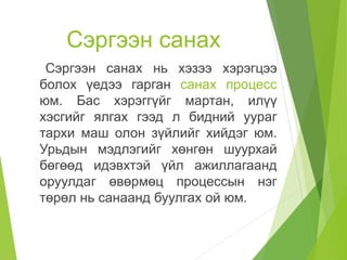 Сэргээн санах
Сэргээн санах нь хэзээ хэрэгцээ
болох үедээ гарган санах процесс
юм. Бас хэрэггүйг мартан, илүү
хэсгийг ялгах гээд л бидний уураг
тархи маш олон зүйлийг хийдэг юм.
Урьдын мэдлэгийг хөнгөн шуурхай
бөгөөд идэвхтэй үйл ажиллагаанд
оруулдаг өвөрмөц процессын нэг
төрөл нь санаанд буулгах ой юм.
 