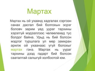 Мартах
Мартах нь ой ухаанд хадгалах сэргээн
санах дасгал бий болгохын эсрэг
боловч зарим үед уураг тархины
хэрэггүй мэдээллээс чөлөөлөхөд тус
болдог байна. Урьд нь бий болсон
мэдлэг туршлага ул мөр замхран
арилж ой ухаанаас үгүй болохыг
мартах гэнэ. Мартах нь уураг
тархины дээд гадарт бий болсон
сааталтай салшгүй холбоотой юм.
 