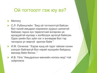 Ой тогтоолт гэж юу вэ?
 Memory
 С.Л .Рубинштейн: “Бид ой тогтоолтгүй байсан
бол хүний амьдрал хоромхон зуурын шинжтэй
байхаас гадна хүн төрөлхтний өнгөрсөн үе
ирээдүйтэй юугаар ч холбогдох аргагүй байхсан.
Одоо үеийн бүх зүйл нэг л өнгөөрөө бол тэр
чигээрээ ул мөргүй арилах байв ”
 И.М. Сеченов: “Хэрэв хүнд ой гэдэг гайхам сонин
үзэгдэл байгаагүй бол нярай хүүхдийн байдалд
мөнхөд байх болно. ”
 И.В. Гёте “Амьдралын мөнхийн ногоон мод”-той
зүйрлэжээ
 