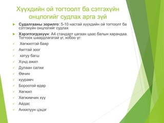 Хүүхдийн ой тогтоолт ба сэтгэхүйн
онцлогийг судлах арга зүй
 Судалгааны зорилго: 5-10 настай хүүхдийн ой тогтоолт ба
сэтгэхүйн онцлогийг судлах
 Хэрэглэгдэхүүн: А4 стандарт цагаан цаас балын харандаа.
Тогтоох шаардлагатай үг, хобоо үг:
 Хөгжилтэй баяр
 Амттай зоог
 хатуу багш
 Хүнд ажил
 Дулаан салхи
 Өвчин
 хуурамч
 Бороотой өдөр
 Хөгжил
 Хөгжимчин хүү
 Айдас
 Анхилуун цэцэг
 