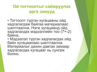 Ой тогтоолтыг сайжруулах
арга замууд
• Тогтоолт түргэн хугацааны ойд
хадгалагдаж байгаа материалаас
шалтгаална. Нэгж хугацаанд ойд
хадгалагдах мэдээллийн тоо (7+-2)
байна.
• Мэдээлэл түргэн хадгалагдах ойд
байх хугацаанаас шалтгаална.
Материалыг дахин давтах замаар
хадгалагдах хугацааг нь сунгаж
болно.
 