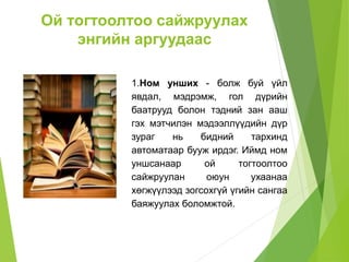 Ой тогтоолтоо сайжруулах
энгийн аргуудаас
1.Ном унших - болж буй үйл
явдал, мэдрэмж, гол дүрийн
баатрууд болон тэдний зан ааш
гэх мэтчилэн мэдээллүүдийн дүр
зураг нь бидний тархинд
автоматаар бууж ирдэг. Иймд ном
уншсанаар ой тогтоолтоо
сайжруулан оюун ухаанаа
хөгжүүлээд зогсохгүй үгийн сангаа
баяжуулах боломжтой.
 