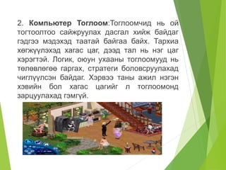 2. Компьютер Тоглоом:Тоглоомчид нь ой
тогтоолтоо сайжруулах дасгал хийж байдаг
гэдгээ мэдэхэд таатай байгаа байх. Тархиа
хөгжүүлэхэд хагас цаг, дээд тал нь нэг цаг
хэрэгтэй. Логик, оюун ухааны тоглоомууд нь
төлөвлөгөө гаргах, стратеги боловсруулахад
чиглүүлсэн байдаг. Хэрвээ таны ажил нэгэн
хэвийн бол хагас цагийг л тоглоомонд
зарцуулахад гэмгүй.
 
