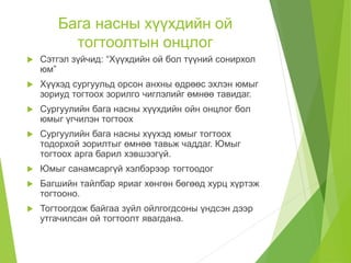 Бага насны хүүхдийн ой
тогтоолтын онцлог
 Сэтгэл зүйчид: “Хүүхдийн ой бол түүний сонирхол
юм”
 Хүүхэд сургуульд орсон анхны өдрөөс эхлэн юмыг
зориуд тогтоох зорилго чиглэлийг өмнөө тавидаг.
 Сургуулийн бага насны хүүхдийн ойн онцлог бол
юмыг үгчилэн тогтоох
 Сургуулийн бага насны хүүхэд юмыг тогтоох
тодорхой зорилтыг өмнөө тавьж чаддаг. Юмыг
тогтоох арга барил хэвшээгүй.
 Юмыг санамсаргүй хэлбэрээр тогтоодог
 Багшийн тайлбар яриаг хөнгөн бөгөөд хурц хүртэж
тогтооно.
 Тогтоогдож байгаа зүйл ойлгогдсоны үндсэн дээр
утгачилсан ой тогтоолт явагдана.
 