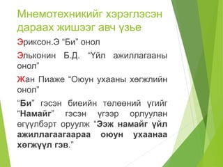 Мнемотехникийг хэрэглэсэн
дараах жишээг авч үзье
Эриксон.Э “Би” онол
Эльконин Б.Д. “Үйл ажиллагааны
онол”
Жан Пиаже “Оюун ухааны хөгжлийн
онол”
“Би” гэсэн биеийн төлөөний үгийг
“Намайг” гэсэн үгээр орлуулан
өгүүлбэрт оруулж “Ээж намайг үйл
ажиллагаагаараа оюун ухаанаа
хөгжүүл гэв.”
 