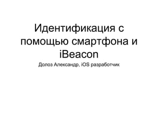 Идентификация с
помощью смартфона и
iBeacon
Долоз Александр, iOS разработчик
 