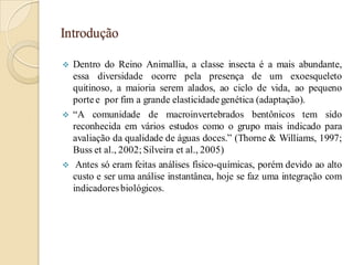 Introdução
 Dentro do Reino Animallia, a classe insecta é a mais abundante,
essa diversidade ocorre pela presença de um exoesqueleto
quitinoso, a maioria serem alados, ao ciclo de vida, ao pequeno
porte e por fim a grande elasticidade genética (adaptação).
 “A comunidade de macroinvertebrados bentônicos tem sido
reconhecida em vários estudos como o grupo mais indicado para
avaliação da qualidade de águas doces.” (Thorne & Williams, 1997;
Buss et al., 2002; Silveira et al., 2005)
 Antes só eram feitas análises físico-químicas, porém devido ao alto
custo e ser uma análise instantânea, hoje se faz uma integração com
indicadoresbiológicos.
 