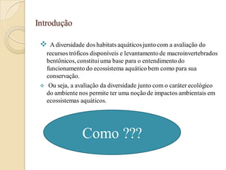 Introdução
 A diversidade dos habitats aquáticosjunto com a avaliação do
recursos tróficos disponíveis e levantamento de macroinvertebrados
bentônicos, constituiuma base para o entendimento do
funcionamento do ecossistema aquático bem como para sua
conservação.
 Ou seja, a avaliação da diversidade junto com o caráter ecológico
do ambiente nos permite ter uma noção de impactos ambientais em
ecossistemas aquáticos.
Como ???
 