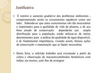 Justificativa
 É notório o aumento gradativo dos problemas ambientais ,
comprometendo assim os ecossistemas aquáticos como um
todo. Sabendo-se que estes ecossistemas são tão necessários
e importantes para a qualidade de vida do planeta, e de seu
bom estado de conservação dependente sua ampla
distribuição para a população, então utilizar-se de meios
determinantes para a análise da qualidade da água disponível,
é de fundamental importância, visando assim, futuras ações
de conservação e manutenção que se façam necessárias.
 Desta feita, o referido trabalho será executado a partir da
coleta e observação de macroinvertebrados bentônicos com
ênfase em insetos, com fins de averiguar
 