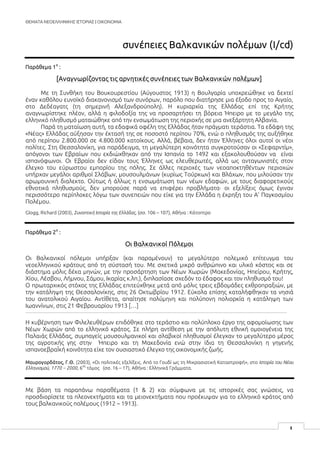 ΘΕΜΑΤΑ ΝΕΟΕΛΛΗΝΙΚΗΣ ΙΣΤΟΡΙΑΣ | ΟΙΚΟΝΟΜΙΑ
1
συνέπειες Βαλκανικών πολέμων (I/cd)
Παράθεμα 1
ο
:
[Αναγνωρίζοντας τις αρνητικές συνέπειες των Βαλκανικών πολέμων]
Με τη Συνθήκη του Βουκουρεστίου (Αύγουστος 1913) η Βουλγαρία υποχρεώθηκε να δεχτεί
έναν καθόλου ευνοϊκό διακανονισμό των συνόρων, παρόλο που διατήρησε μια έξοδο προς το Αιγαίο,
στο Δεδέαγατς (τη σημερινή Αλεξανδρούπολη). Η κυριαρχία της Ελλάδας επί της Κρήτης
αναγνωρίστηκε πλέον, αλλά η φιλοδοξία της να προσαρτήσει τη βόρεια Ήπειρο με το μεγάλο της
ελληνικό πληθυσμό ματαιώθηκε από την ενσωμάτωση της περιοχής σε μια ανεξάρτητη Αλβανία.
Παρά τη ματαίωση αυτή, τα εδαφικά οφέλη της Ελλάδας ήταν πράγματι τεράστια. Τα εδάφη της
«Νέας» Ελλάδας αύξησαν την έκτασή της σε ποσοστό περίπου 70%, ενώ ο πληθυσμός της αυξήθηκε
από περίπου 2.800.000 σε 4.800.000 κατοίκους. Αλλά, βέβαια, δεν ήταν Έλληνες όλοι αυτοί οι νέοι
πολίτες. Στη Θεσσαλονίκη, για παράδειγμα, τη μεγαλύτερη κοινότητα συγκροτούσαν οι «Σεφαρντίμ»,
απόγονοι των Εβραίων που εκδιώχθηκαν από την Ισπανία το 1492 και εξακολουθούσαν να είναι
ισπανόφωνοι. Οι Εβραίοι δεν είδαν τους Έλληνες ως ελευθερωτές, αλλά ως ανταγωνιστές στον
έλεγχο του εύρωστου εμπορίου της πόλης. Σε άλλες περιοχές των νεοαποκτηθέντων περιοχών
υπήρχαν μεγάλοι αριθμοί Σλάβων, μουσουλμάνων (κυρίως Τούρκων) και Βλάχων, που μιλούσαν την
αρωμουνική διαλεκτο. Ούτως ή άλλως η ενσωμάτωση των νέων εδαφών, με τους διαφορετικούς
εθνοτικά πληθυσμούς, δεν μπορούσε παρά να επιφέρει προβλήματα· οι εξελίξεις όμως έγιναν
περισσότερο περίπλοκες λόγω των συνεπειών που είχε για την Ελλάδα η έκρηξη του Α’ Παγκοσμίου
Πολέμου.
Glogg, Richard (2003), Συνοπτική Ιστορία της Ελλάδας, (σσ. 106 – 107), Αθήνα : Κάτοπτρο
Παράθεμα 2
ο
:
Οι Βαλκανικοί Πόλεμοι
Οι Βαλκανικοί πόλεμοι υπήρξαν (και παραμένουν) το μεγαλύτερο πολεμικό επίτευγμα του
νεοελληνικού κράτους από τη σύστασή του. Με σχετικά μικρό ανθρώπινο και υλικό κόστος και σε
διάστημα μόλις δέκα μηνών, με την προσάρτηση των Νέων Χωρών (Μακεδονίας, Ηπείρου, Κρήτης,
Χίου, Λέσβου, Λήμνου, Σάμου, Ικαρίας κ.λπ.), διπλασίασε σχεδόν το έδαφος και τον πληθυσμό του!
Ο πρωταρχικός στόχος της Ελλάδας επιτεύχθηκε μετά από μόλις τρεις εβδομάδες εχθροπραξιών, με
την κατάληψη της Θεσσαλονίκης, στις 26 Οκτωβρίου 1912. Εύκολα επίσης καταλήφθηκαν τα νησιά
του ανατολικού Αιγαίου. Αντίθετα, απαίτησε πολύμηνη και πολύπονη πολιορκία η κατάληψη των
Ιωαννίνων, στις 21 Φεβρουαρίου 1913 […]
…………………………………………………………………………………………………………………………………………………………………
Η κυβέρνηση των Φιλελευθέρων επιδόθηκε στο τεράστιο και πολύπλοκο έργο της αφομοίωσης των
Νέων Χωρών από το ελληνικό κράτος. Σε πλήρη αντίθεση με την απόλυτη εθνική ομοιογένεια της
Παλαιάς Ελλάδας, συμπαγείς μουσουλμανικοί και σλαβικοί πληθυσμοί έλεγχαν το μεγαλύτερο μέρος
της αγροτικής γης στην Ήπειρο και τη Μακεδονία ενώ στην ίδια τη Θεσσαλονίκη η γηγενής
ισπανοεβραΪκή κοινότητα είχε τον ουσιαστικό έλεγχο της οικονομικής ζωής.
Μαυρογορδάτος, Γ.Θ. (2003), «Οι πολιτικές εξελίξεις. Από το Γουδί ως τη Μικρασιατική Καταστροφή», στο Ιστορία του Νέου
Ελληνισμού, 1770 – 2000, 6
ος
τόμος (σσ. 16 – 17), Αθήνα : Ελληνικά Γράμματα.
Με βάση τα παραπάνω παραθέματα (1 & 2) και σύμφωνα με τις ιστορικές σας γνώσεις, να
προσδιορίσετε τα πλεονεκτήματα και τα μειονεκτήματα που προέκυψαν για το ελληνικό κράτος από
τους βαλκανικούς πολέμους (1912 – 1913).
 