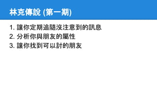 林克傳說 (第一期)
1. 讓你定期追隨沒注意到的訊息
2. 分析你與朋友的屬性
3. 讓你找到可以討的朋友
 