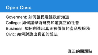 Open Civic
Goverment: 如何讓民意讓政府知道
College: 如何讓學術研究知道真正的社會
Business: 如何創造出真正有價值的產品與服務
Civic: 如何討論出真正的想法
真正的問題點
 