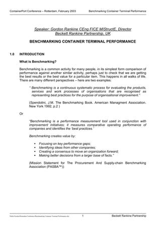 ContainerPort Conference – Rotterdam, February 2003 Benchmarking Container Terminal Performance
Public/Gordon/Rotterdam Conference/Benchmarking Container Terminal Performance.doc Beckett Rankine Partnership1
Speaker: Gordon Rankine CEng FICE MIStructE, Director
Beckett Rankine Partnership, UK
BENCHMARKING CONTAINER TERMINAL PERFORMANCE
1.0 INTRODUCTION
What is Benchmarking?
Benchmarking is a common activity for many people, in its simplest form comparison of
performance against another similar activity, perhaps just to check that we are getting
the best results or the best value for a particular item. This happens in all walks of life.
There are many different perspectives – here are two examples:
“ Benchmarking is a continuous systematic process for evaluating the products,
services and work processes of organisations that are recognised as
representing best practices for the purpose of organisational improvement.”
(Spendolini, J.M. The Benchmarking Book. American Managment Association.
New York 1992, p.2 )
Or
“Benchmarking is a performance measurement tool used in conjunction with
improvement initiatives; it measures comparative operating performance of
companies and identifies the ‘best practices.’
Benchmarking creates value by:
• Focusing on key performance gaps;
• Identifying ideas from other companies;
• Creating a consensus to move an organization forward;
• Making better decisions from a larger base of facts.”
(Mission Statement for The Procurement And Supply-chain Benchmarking
Association (PASBA™))
 