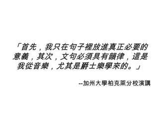 「首先，我只在句子裡放進真正必要的
意義，其次，文句必須具有韻律，這是
我從音樂，尤其是爵士樂學來的。」
--加州大學柏克萊分校演講
 