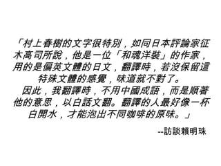 「村上春樹的文字很特別，如同日本評論家征
木高司所說，他是一位「和魂洋裝」的作家，
用的是偏英文體的日文，翻譯時，若沒保留這
特殊文體的感覺，味道就不對了。
因此，我翻譯時，不用中國成語，而是順著
他的意思，以白話文翻。翻譯的人最好像一杯
白開水，才能泡出不同咖啡的原味。」
--訪談賴明珠
 