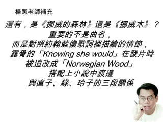 還有，是《挪威的森林》還是《挪威木》？
重要的不是曲名，
而是對照約翰藍儂歌詞裡描繪的情節，
露骨的「Knowing she would」在發片時
被迫改成「Norwegian Wood」
搭配上小說中渡邊
與直子、綠、玲子的三段關係
楊照老師補充
 