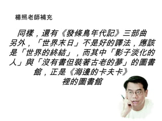 同樣，還有《發條鳥年代記》三部曲
另外，「世界末日」不是好的譯法，應該
是「世界的終結」，而其中「影子淡化的
人」與「沒有書但裝著古老的夢」的圖書
館，正是《海邊的卡夫卡》
裡的圖書館
楊照老師補充
 
