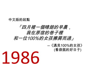 「四月裡一個晴朗的早晨，
我在原宿的巷子裡
和一位100%的女孩擦肩而過」
中文版的起點
--《遇見100%的女孩》
(看袋鼠的好日子)
1986
 
