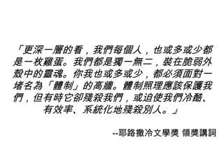 「更深一層的看，我們每個人，也或多或少都
是一枚雞蛋。我們都是獨一無二，裝在脆弱外
殼中的靈魂。你我也或多或少，都必須面對一
堵名為「體制」的高牆。體制照理應該保護我
們，但有時它卻殘殺我們，或迫使我們冷酷、
有效率、系統化地殘殺別人。」
--耶路撒冷文學獎 領獎講詞
 