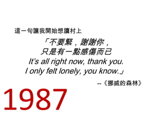 「不要緊，謝謝你，
只是有一點感傷而已
It’s all right now, thank you.
I only felt lonely, you know.」
這一句讓我開始想讀村上
--《挪威的森林》
1987
 