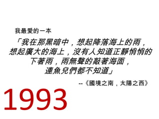 「我在那黑暗中，想起降落海上的雨，
想起廣大的海上，沒有人知道正靜悄悄的
下著雨，雨無聲的敲著海面，
連魚兒們都不知道」
我最愛的一本
--《國境之南，太陽之西》
1993
 