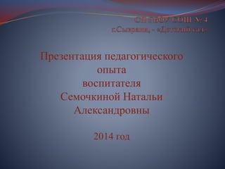 Презентация педагогического
опыта
воспитателя
Семочкиной Натальи
Александровны
2014 год
 