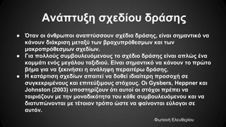 Ανάπτυξη σχεδίου δράσης
● Όταν οι άνθρωποι αναπτύσσουν σχέδια δράσης, είναι σημαντικό να
κάνουν διάκριση μεταξύ των βραχυπρόθεσμων και των
μακροπρόθεσμων σχεδίων.
● Για πολλούς συμβουλευόμενους το σχέδιο δράσης είναι απλώς ένα
κομμάτι ενός μεγάλου ταξιδιού. Είναι σημαντικό να κάνουν το πρώτο
βήμα για να ξεκινήσει η ανάληψη περαιτέρω δράσης.
● Η κατάρτιση σχεδίων απαιτεί να δοθεί ιδιαίτερη προσοχή σε
συγκεκριμένους και επιτεύξιμους στόχους. Οι Gysbers, Heppner και
Johnston (2003) υποστηρίζουν ότι αυτοί οι στόχοι πρέπει να
ταιριάζουν με την μοναδικότητα του κάθε συμβουλευόμενου και να
διατυπώνονται με τέτοιον τρόπο ώστε να φαίνονται εύλογοι σε
αυτόν.
Φωτεινή Ελευθερίου
 