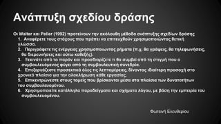 Ανάπτυξη σχεδίου δράσης
Οι Walter και Peller (1992) προτείνουν την ακόλουθη μέθοδο ανάπτυξης σχεδίων δράσης
1. Αναφέρετε τους στόχους που πρέπει να επιτευχθούν χρησιμοποιώντας θετική
γλώσσα.
2. Περιγράφετε τις ενέργειες χρησιμοποιωντας ρήματα (π.χ. θα γράψεις, θα τηλεφωνήσεις,
θα διερευνήσεις και ούτω καθεξής).
3. Ξεκινάτε από το παρόν και προσδιορίζετε τι θα συμβεί από τη στιγμή που ο
συμβουλευόμενος φύγει από τη συμβουλευτική συνεδρία.
4. Επεξεργάζεστε προσεκτικά όλες τις λεπτομέρειες, δίνοντας ιδιαίτερη προσοχή στο
χρονικό πλαίσιο για την ολοκλήρωση κάθε εργασίας.
5. Επικεντρώνεστε στους τομείς που βρίσκονται μέσα στα πλαίσια των δυνατοτήτων
του συμβουλευομένου.
6. Χρησιμοποιείτε κατάλληλα παραδείγματα και σχήματα λόγου, με βάση την εμπειρία του
συμβουλευομένου.
Φωτεινή Ελευθερίου
 